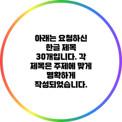 아래는 요청하신 한글 제목 30개입니다. 각 제목은 주제에 맞게 명확하게 작성되었습니다.